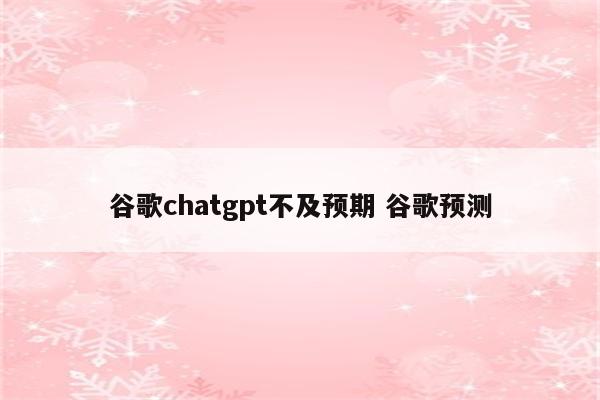 谷歌chatgpt不及预期 谷歌预测