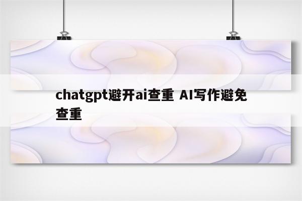 chatgpt避开ai查重 AI写作避免查重