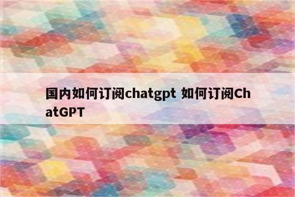 国内如何订阅chatgpt 如何订阅ChatGPT