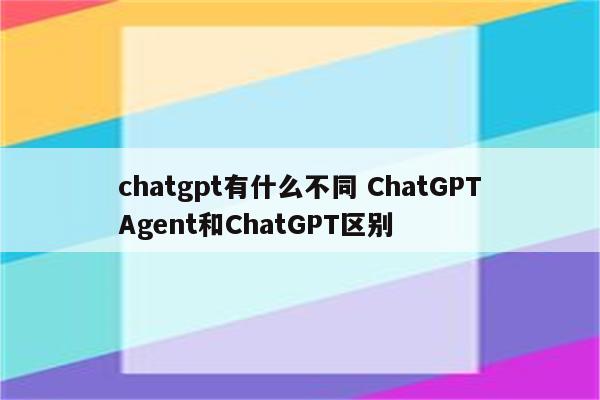chatgpt有什么不同 ChatGPTAgent和ChatGPT区别