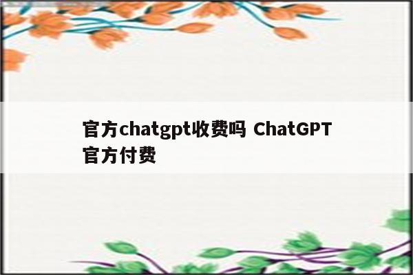 官方chatgpt收费吗 ChatGPT官方付费