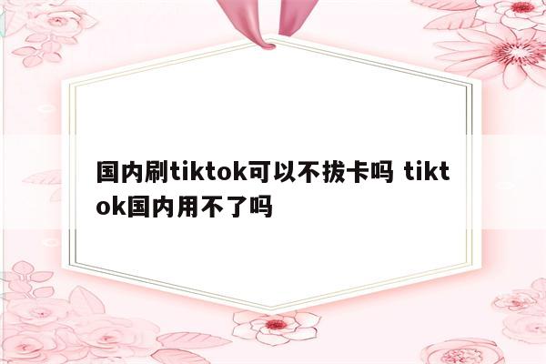 国内刷tiktok可以不拔卡吗 tiktok国内用不了吗