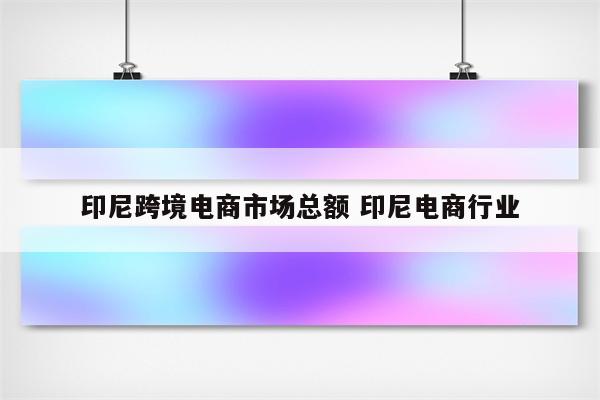 印尼跨境电商市场总额 印尼电商行业