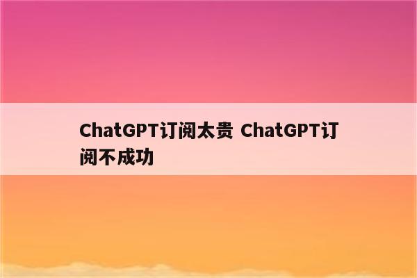 ChatGPT订阅太贵 ChatGPT订阅不成功