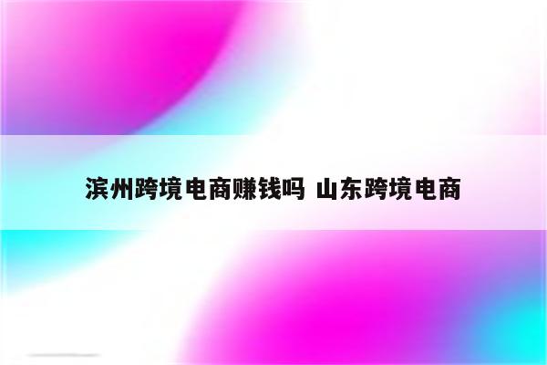 滨州跨境电商赚钱吗 山东跨境电商