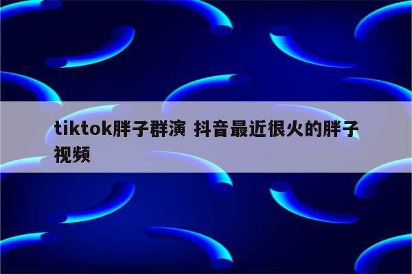tiktok胖子群演 抖音最近很火的胖子视频