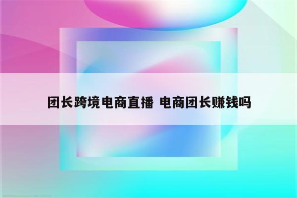 团长跨境电商直播 电商团长赚钱吗