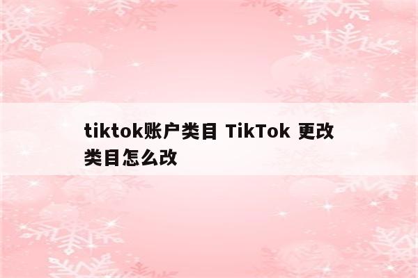 tiktok账户类目 TikTok 更改类目怎么改