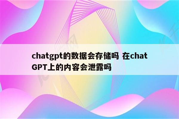chatgpt的数据会存储吗 在chatGPT上的内容会泄露吗