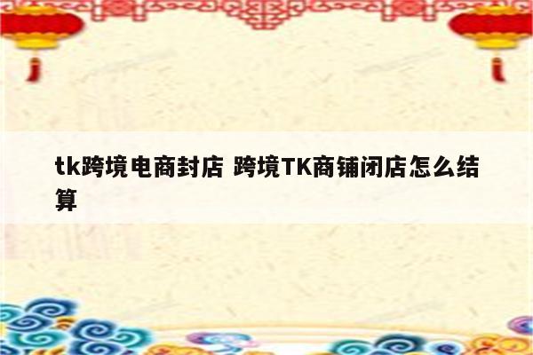 tk跨境电商封店 跨境TK商铺闭店怎么结算