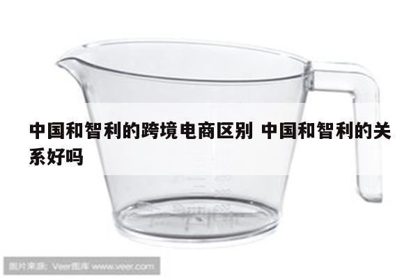 中国和智利的跨境电商区别 中国和智利的关系好吗