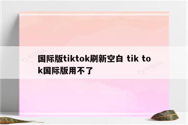 国际版tiktok刷新空白 tik tok国际版用不了