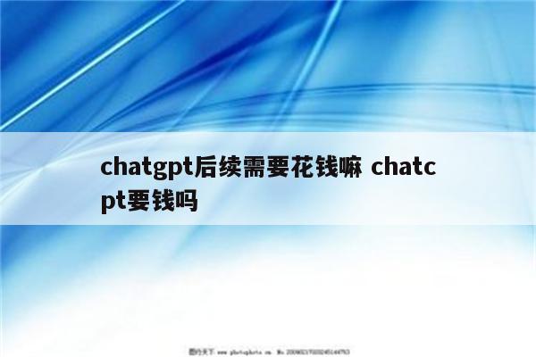 chatgpt后续需要花钱嘛 chatcpt要钱吗