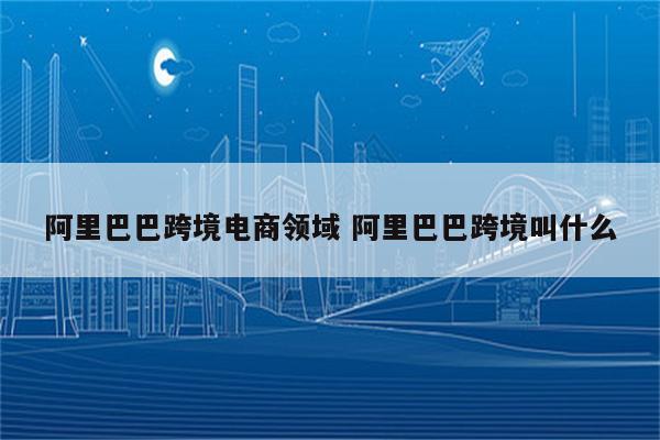 阿里巴巴跨境电商领域 阿里巴巴跨境叫什么
