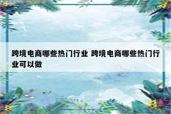 跨境电商哪些热门行业 跨境电商哪些热门行业可以做