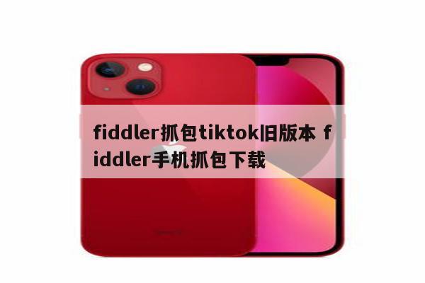 fiddler抓包tiktok旧版本 fiddler手机抓包下载