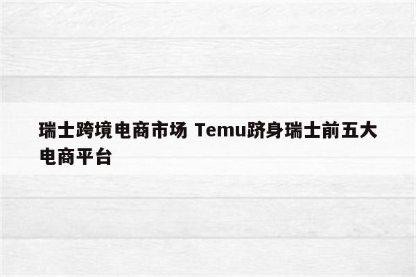 瑞士跨境电商市场 Temu跻身瑞士前五大电商平台