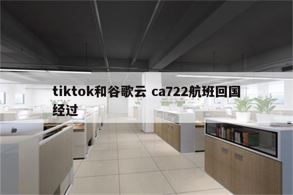 tiktok和谷歌云 ca722航班回国经过