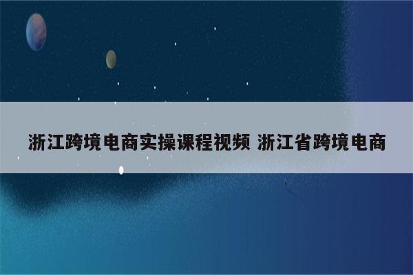 浙江跨境电商实操课程视频 浙江省跨境电商
