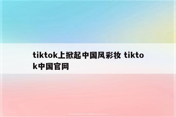 tiktok上掀起中国风彩妆 tiktok中国官网