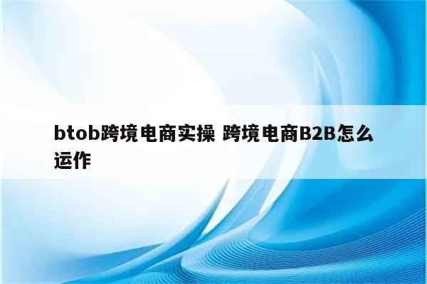 btob跨境电商实操 跨境电商B2B怎么运作