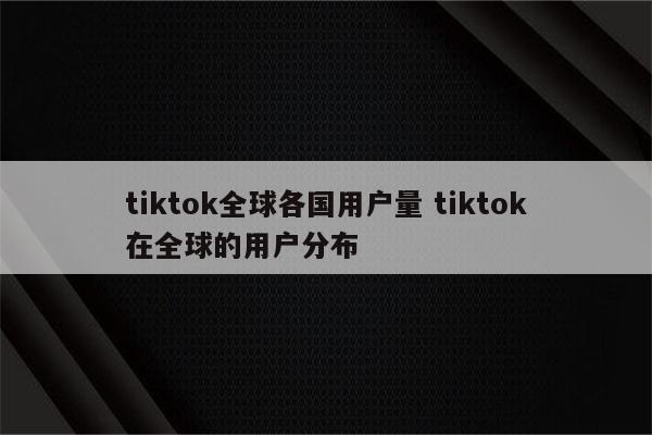 tiktok全球各国用户量 tiktok在全球的用户分布