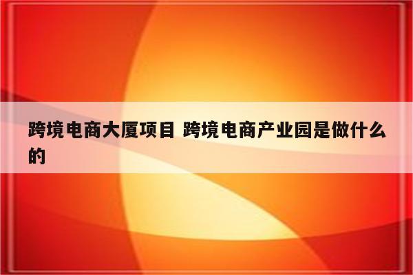 跨境电商大厦项目 跨境电商产业园是做什么的