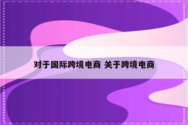 对于国际跨境电商 关于跨境电商