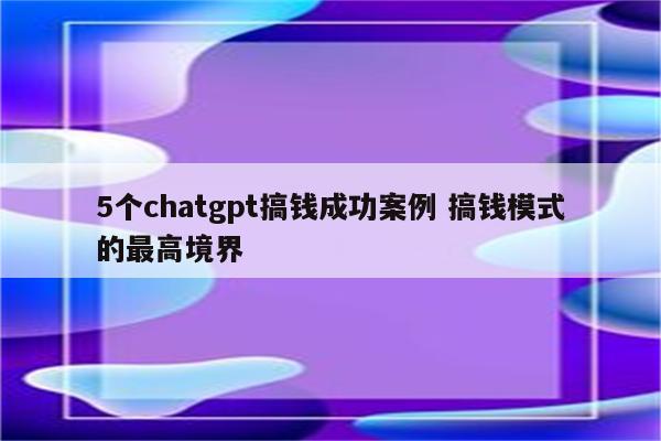 5个chatgpt搞钱成功案例 搞钱模式的最高境界