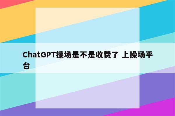 ChatGPT操场是不是收费了 上操场平台