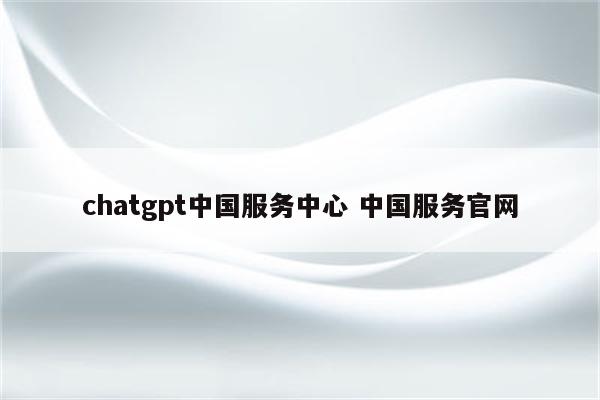 chatgpt中国服务中心 中国服务官网