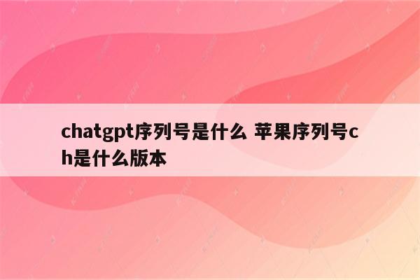 chatgpt序列号是什么 苹果序列号ch是什么版本
