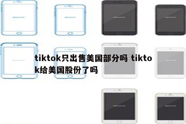 tiktok只出售美国部分吗 tiktok给美国股份了吗