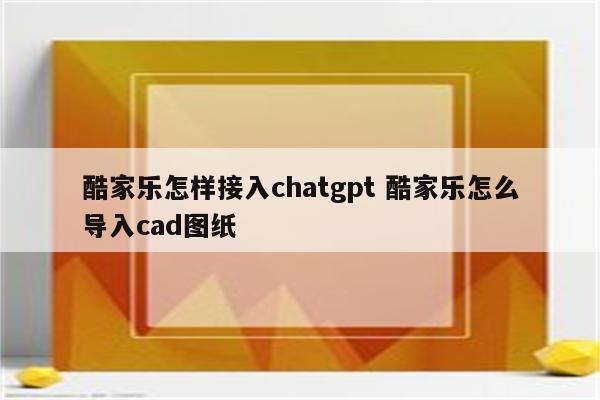 酷家乐怎样接入chatgpt 酷家乐怎么导入cad图纸