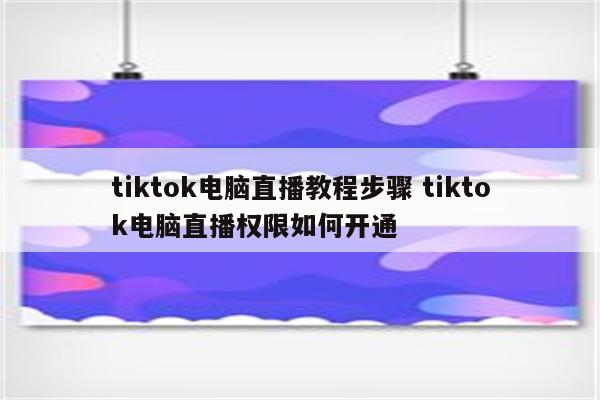 tiktok电脑直播教程步骤 tiktok电脑直播权限如何开通