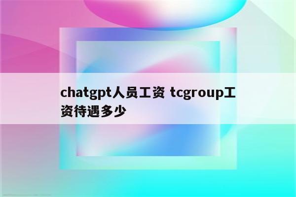 chatgpt人员工资 tcgroup工资待遇多少