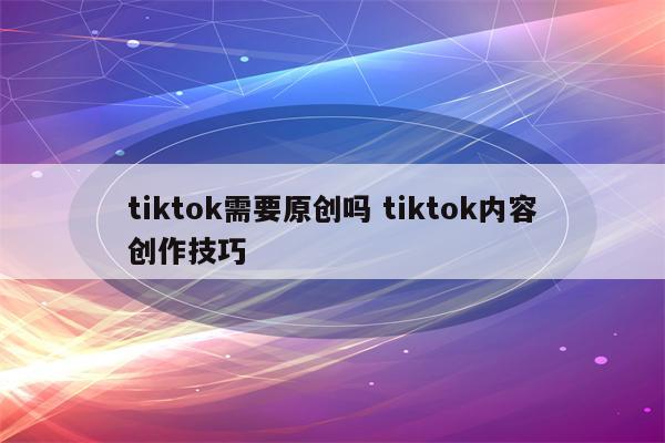 tiktok需要原创吗 tiktok内容创作技巧