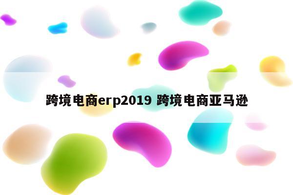 跨境电商erp2019 跨境电商亚马逊