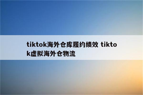 tiktok海外仓库履约绩效 tiktok虚拟海外仓物流