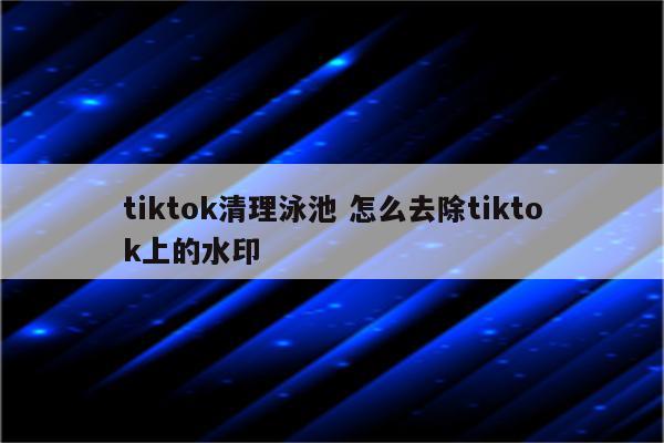 tiktok清理泳池 怎么去除tiktok上的水印