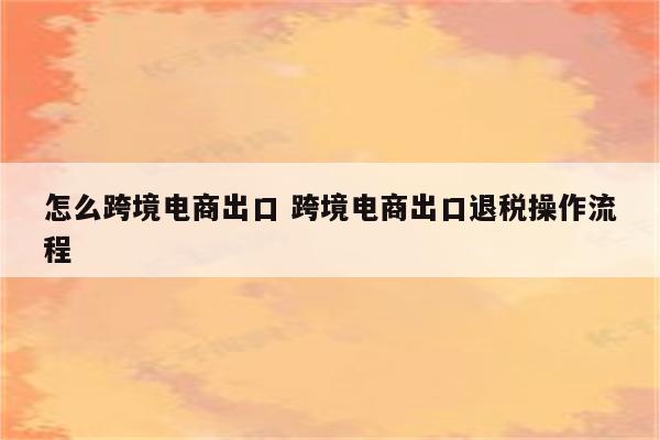 怎么跨境电商出口 跨境电商出口退税操作流程