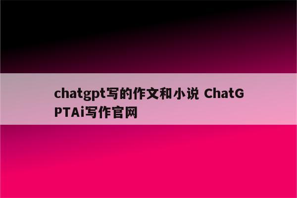 chatgpt写的作文和小说 ChatGPTAi写作官网