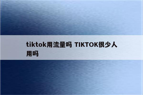 tiktok用流量吗 TIKTOK很少人用吗