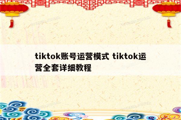 tiktok账号运营模式 tiktok运营全套详细教程