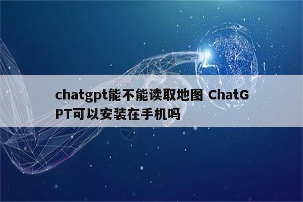 chatgpt能不能读取地图 ChatGPT可以安装在手机吗