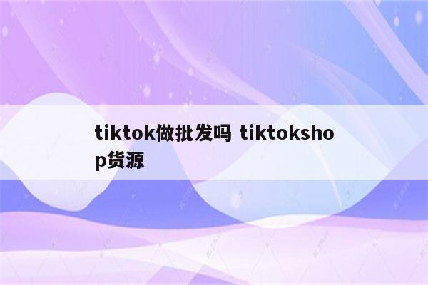 tiktok做批发吗 tiktokshop货源