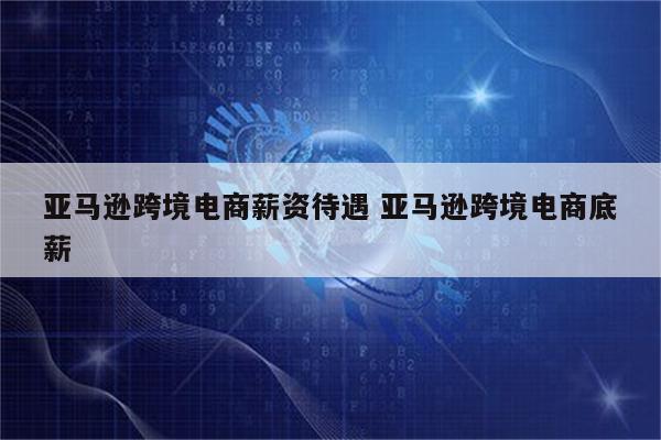亚马逊跨境电商薪资待遇 亚马逊跨境电商底薪