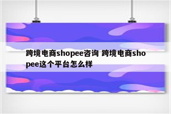 跨境电商shopee咨询 跨境电商shopee这个平台怎么样