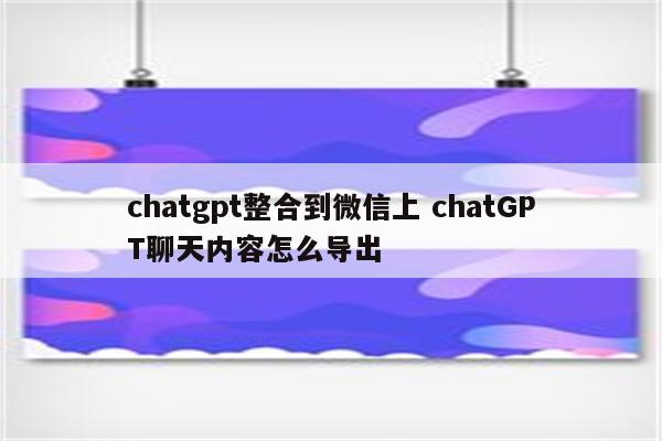 chatgpt整合到微信上 chatGPT聊天内容怎么导出