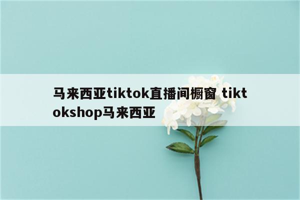 马来西亚tiktok直播间橱窗 tiktokshop马来西亚